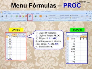 Silvana Lopes
Profª de Informática - ETEC

Menu Fórmulas – PROC

ANTES

DEPOIS
1º) Digite 10 números.
2º) Digite a função PROC
3º) Digite (5; A1:A10) .
Significa procure o número
5 nas células A1 até A10.
4º) o resultado é 5.

 