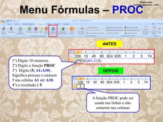 Silvana Lopes
Profª de Informática - ETEC

Menu Fórmulas – PROC
ANTES

1º) Digite 10 números.
2º) Digite a função PROC
3º) Digite (5; A1:A10) .
Significa procure o número
5 nas células A1 até A10.
4º) o resultado é 5.

DEPOIS

A função PROC pode ser
usada nas linhas e não
somente nas colunas

 