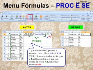 Silvana Lopes
Profª de Informática - ETEC

Menu Fórmulas – PROC E SE

ANTES

DEPOIS

Pergunta

1º) A função PROC procura o
número 1 nas células A1 até A10;
2º) Se 1 for encontrado e se for igual
a 1, então, mostra-se o que está
dentro da célula C1, senão não
mostre nada.

 