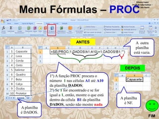 Silvana Lopes
Profª de Informática –
ETEC São Paulo

Menu Fórmulas – PROC
ANTES

A outra
planilha
está vazia.

DEPOIS

A planilha
é DADOS.

1º) A função PROC procura o
número 1 nas células A1 até A10
da planilha DADOS;
2º) Se 1 for encontrado e se for
igual a 1, então, mostre o que está
dentro da célula B1 da planilha
DADOS, senão não mostre nada.

A planilha
é NF.
FIM

 