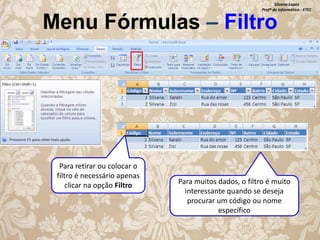 Silvana Lopes
Profª de Informática - ETEC

Menu Fórmulas – Filtro

Para retirar ou colocar o
filtro é necessário apenas
clicar na opção Filtro

Para muitos dados, o filtro é muito
interessante quando se deseja
procurar um código ou nome
específico

 