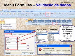Silvana Lopes
Profª de Informática - ETEC

Menu Fórmulas – Validação de dados

Tipo de dado

valores

Condição

1.Escolha o
tipo do dado;
2. Escolha a
condição; 3.
coloque os
valores
desejados.

 