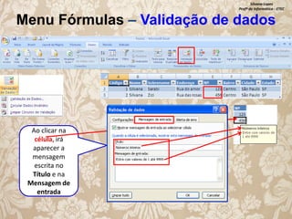Silvana Lopes
Profª de Informática - ETEC

Menu Fórmulas – Validação de dados

Ao clicar na
célula, irá
aparecer a
mensagem
escrita no
Título e na
Mensagem de
entrada

 