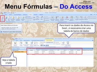 Silvana Lopes
Profª de Informática - ETEC

Menu Fórmulas – Do Access

Para inserir os dados do Access no
Excel , é necessário criar uma
tabela de banco de dados

Veja a tabela
criada

 