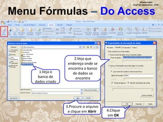Silvana Lopes
Profª de Informática - ETEC

Menu Fórmulas – Do Access

1.Veja o
banco de
dados criado

2.Veja que
endereço onde se
encontra o banco
de dados se
encontra

3.Procure o arquivo
e clique em Abrir

4.Clique
em OK

 