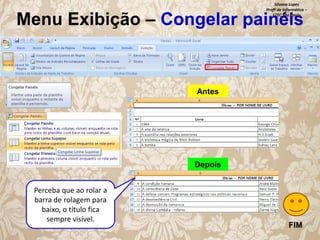 Silvana Lopes
Profª de Informática –
ETEC São Paulo

Menu Exibição – Congelar painéis

Antes

Depois
Perceba que ao rolar a
barra de rolagem para
baixo, o título fica
sempre visível.

FIM

 