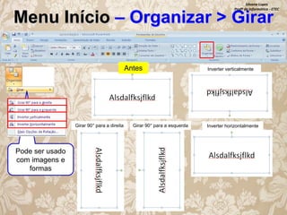 Silvana Lopes
Profª de Informática - ETEC

Menu Início – Organizar > Girar
Antes

Girar 90° para a direita

Pode ser usado
com imagens e
formas

Girar 90° para a esquerda

Inverter verticalmente

Inverter horizontalmente

 