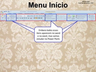 Menu Início

Embora todos esses
Embora todos esses
itens apareçam no word
itens aparecem no word
e no excel, vamos
e no excel, mas vamos
estudar apenas os
estudar no Power Point.
formatos com cores.

Silvana Lopes
Profª de Informática - ETEC

 