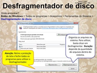 Silvana S. Lopes
Profª de Informática - ETEC

Desfragmentador de disco
Onde encontrar?
Botão do Windows > Todos os programas > Acessórios > Ferramentas do Sistema >
Desfragmentador de disco

Atenção: Retire a proteção
de tela e feche todos os
programas para utilizar o
Desfragmentador.

Organiza os arquivos no
sistema. Para utilizar,
basta clicar em
Desfragmentar. Duração:
depende da quantidade
de arquivos dentro do
sistema.

 