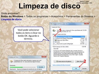 Silvana S. Lopes
Profª de Informática - ETEC

Limpeza de disco

Onde encontrar?
Botão do Windows > Todos os programas > Acessórios > Ferramentas do Sistema >
Limpeza de disco

Você pode selecionar
todos os itens e clicar no
botão OK. Aguarde o
término.

1

2

 