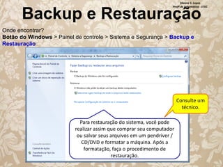 Silvana S. Lopes
Profª de Informática - ETEC

Backup e Restauração
Onde encontrar?
Botão do Windows > Painel de controle > Sistema e Segurança > Backup e
Restauração

Consulte um
técnico.
Para restauração do sistema, você pode
realizar assim que comprar seu computador
ou salvar seus arquivos em um pendriver /
CD/DVD e formatar a máquina. Após a
formatação, faça o procedimento de
restauração.

 