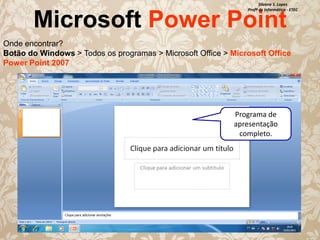 Silvana S. Lopes
Profª de Informática - ETEC

Microsoft Power Point

Onde encontrar?
Botão do Windows > Todos os programas > Microsoft Office > Microsoft Office
Power Point 2007

Programa de
apresentação
completo.

 