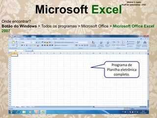 Silvana S. Lopes
Profª de Informática - ETEC

Microsoft Excel

Onde encontrar?
Botão do Windows > Todos os programas > Microsoft Office > Microsoft Office Excel
2007

Programa de
Planilha eletrônica
completo.

 