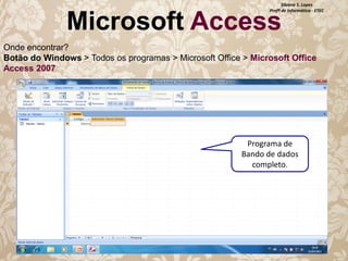 Silvana S. Lopes
Profª de Informática - ETEC

Microsoft Access

Onde encontrar?
Botão do Windows > Todos os programas > Microsoft Office > Microsoft Office
Access 2007

Programa de
Bando de dados
completo.

 