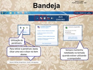Bandeja

Silvana S. Lopes
Profª de Informática - ETEC

Utilização de
pendrivers.
Para retirar o pendriver, basta
clicar uma vez e clicar no item
abaixo.

Sempre mantenha
notebooks na tomada
quando estiver utilizando
o computador.

 