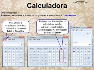 Calculadora

Silvana S. Lopes
Profª de Informática - ETEC

Onde encontrar?
Botão do Windows > Todos os programas > Acessórios > Calculadora
Para utilizar a
calculadora científica,
basta clicar no menu
Exibir > Científica.

Símbolos das 4 operações da
calculadora padrão:
Adição(+), Subtração(-),
Multiplicação: (*) e Divisão(/)
e Botão Esc (zerar)

 