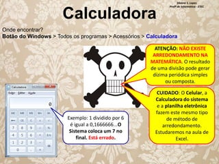 Calculadora

Silvana S. Lopes
Profª de Informática - ETEC

Onde encontrar?
Botão do Windows > Todos os programas > Acessórios > Calculadora

ATENÇÃO: NÃO EXISTE
ARREDONDAMENTO NA
MATEMÁTICA. O resultado
de uma divisão pode gerar
dízima periódica simples
ou composta.

Exemplo: 1 dividido por 6
é igual a 0,1666666...O
Sistema coloca um 7 no
final. Está errado.

CUIDADO: O Celular, a
Calculadora do sistema
e a planilha eletrônica
fazem este mesmo tipo
de método de
arredondamento.
Estudaremos na aula de
Excel.

 