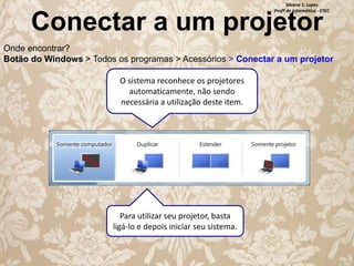 Silvana S. Lopes
Profª de Informática - ETEC

Conectar a um projetor

Onde encontrar?
Botão do Windows > Todos os programas > Acessórios > Conectar a um projetor
O sistema reconhece os projetores
automaticamente, não sendo
necessária a utilização deste item.

Para utilizar seu projetor, basta
ligá-lo e depois iniciar seu sistema.

 
