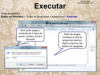 Executar

Silvana S. Lopes
Profª de Informática - ETEC

Onde encontrar?
Botão do Windows > Todos os programas > Acessórios > Executar

Você pode apagar o
conteúdo de 3 tipos de
pastas: cookies, Temp e
%temp%

Antes de apagar,
verifique se não há
programas abertos.
Alguns arquivos não
podem ser apagados

 