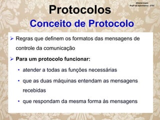 Protocolos

Silvana Lopes
Profª de Informática - ETEC

Conceito de Protocolo
 Regras que definem os formatos das mensagens de
controle da comunicação
 Para um protocolo funcionar:
• atender a todas as funções necessárias
• que as duas máquinas entendam as mensagens
recebidas
• que respondam da mesma forma às mensagens

 