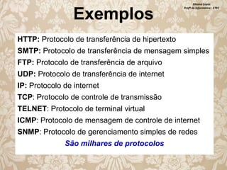 Exemplos

Silvana Lopes
Profª de Informática - ETEC

HTTP: Protocolo de transferência de hipertexto

SMTP: Protocolo de transferência de mensagem simples
FTP: Protocolo de transferência de arquivo
UDP: Protocolo de transferência de internet

IP: Protocolo de internet
TCP: Protocolo de controle de transmissão
TELNET: Protocolo de terminal virtual

ICMP: Protocolo de mensagem de controle de internet
SNMP: Protocolo de gerenciamento simples de redes
São milhares de protocolos

 