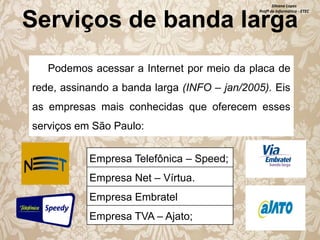 Silvana Lopes
Profª de Informática - ETEC

Serviços de banda larga
Podemos acessar a Internet por meio da placa de

rede, assinando a banda larga (INFO – jan/2005). Eis
as empresas mais conhecidas que oferecem esses
serviços em São Paulo:
Empresa Telefônica – Speed;

Empresa Net – Vírtua.
Empresa Embratel
Empresa TVA – Ajato;

 