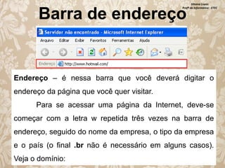 Silvana Lopes
Profª de Informática - ETEC

Barra de endereço

Endereço – é nessa barra que você deverá digitar o
endereço da página que você quer visitar.
Para se acessar uma página da Internet, deve-se
começar com a letra w repetida três vezes na barra de

endereço, seguido do nome da empresa, o tipo da empresa
e o país (o final .br não é necessário em alguns casos).
Veja o domínio:

 