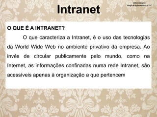 Intranet

Silvana Lopes
Profª de Informática - ETEC

O QUE É A INTRANET?

O que caracteriza a Intranet, é o uso das tecnologias
da World Wide Web no ambiente privativo da empresa. Ao
invés de circular publicamente pelo mundo, como na
Internet, as informações confinadas numa rede Intranet, são
acessíveis apenas à organização a que pertencem

 