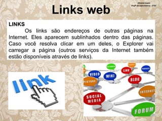 Links web

Silvana Lopes
Profª de Informática - ETEC

LINKS
Os links são endereços de outras páginas na
Internet. Eles aparecem sublinhados dentro das páginas.
Caso você resolva clicar em um deles, o Explorer vai
carregar a página (outros serviços da Internet também
estão disponíveis através de links).

 