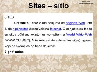 Sites – sítio

Silvana Lopes
Profª de Informática - ETEC

SITES

Um site ou sítio é um conjunto de páginas Web, isto
é, de hipertextos acessíveis na Internet. O conjunto de todos
os sites públicos existentes compõem a World Wide Web
(WWW OU W3C). Não existem dois domínios(sites) iguais.
Veja os exemplos de tipos de sites:
Significados

 