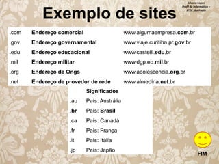 Exemplo de sites

Silvana Lopes
Profª de Informática –
ETEC São Paulo

.com

Endereço comercial

www.algumaempresa.com.br

.gov

Endereço governamental

www.viaje.curitiba.pr.gov.br

.edu

Endereço educacional

www.castelli.edu.br

.mil

Endereço militar

www.dgp.eb.mil.br

.org

Endereço de Ongs

www.adolescencia.org.br

.net

Endereço de provedor de rede

www.almedina.net.br

Significados
.au

País: Austrália

.br

País: Brasil

.ca

País: Canadá

.fr

País: França

.it

País: Itália

.jp

País: Japão

FIM

 