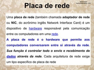 Placa de rede

Silvana Lopes
Profª de Informática - ETEC

Uma placa de rede (também chamada adaptador de rede
ou NIC, do acrônimo inglês Network Interface Card) é um

dispositivo de hardware responsável pela comunicação
entre os computadores em uma rede.
A placa de rede é o hardware que permite aos
computadores conversarem entre si através da rede.
Sua função é controlar todo o envio e recebimento de

dados através da rede. Cada arquitetura de rede exige
um tipo específico de placa de rede

 