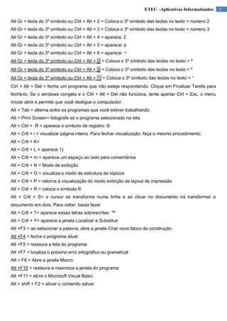 ETEC –Aplicativos Informatizados
Alt Gr + tecla do 3º símbolo ou Ctrl + Alt + 2 = Coloca o 3º símbolo das teclas no texto = número 2
Alt Gr + tecla do 3º símbolo ou Ctrl + Alt + 3 = Coloca o 3º símbolo das teclas no texto = número 3
Alt Gr + tecla do 3º símbolo ou Ctrl + Alt + 4 = aparece: £
Alt Gr + tecla do 3º símbolo ou Ctrl + Alt + 5 = aparece: ¢
Alt Gr + tecla do 3º símbolo ou Ctrl + Alt + 6 = aparece: ¬
Alt Gr + tecla do 3º símbolo ou Ctrl + Alt + {[ = Coloca o 3º símbolo das teclas no texto = ª
Alt Gr + tecla do 3º símbolo ou Ctrl + Alt + ]} = Coloca o 3º símbolo das teclas no texto = º
Alt Gr + tecla do 3º símbolo ou Ctrl + Alt + ?/ = Coloca o 3º símbolo das teclas no texto = °
Ctrl + Alt + Del = fecha um programa que não esteja respondendo. Clique em Finalizar Tarefa para
fechá-lo. Se o windows congela e o Ctrl + Alt + Del não funciona, tente apertar Ctrl + Esc, o menu
Iniciar abre e permite que você desligue o computador.
Alt + Tab = alterna entre os programas que você estiver trabalhando
Alt + Print Screen= fotografa só o programa selecionado na tela
Alt + Ctrl + R = aparece o símbolo de registro: ®
Alt + Crtl + i = visualizar página inteira. Para fechar visualização, faça o mesmo procedimento.
Alt + Crtl + K=
Alt + Crtl + L = aparece 1)
Alt + Crtl + m = aparece um espaço ao lado para comentários
Alt + Crtl + N = Modo de exibição
Alt + Crtl + O = visualiza o modo de estrutura de tópicos
Alt + Crtl + P = retorna à visualização do modo exibição de layout de impressão
Alt + Crtl + R = coloca o símbolo ®
Alt + Crtl + S= o cursor se transforma numa linha e ao clicar no documento irá transformar o
documento em dois. Para voltar, basta fazer
Alt + Crtl + T= aparece essas letras sobrescritas: ™
Alt + Crtl + Y= aparece a janela Localizar e Substituir
Alt +F3 = ao selecionar a palavra, abre a janela Criar novo bloco de construção
Alt +F4 = fecha o programa atual
Alt +F5 = restaura a tela do programa
Alt +F7 = localiza o próximo erro ortográfico ou gramatical
Alt + F8 = Abre a janela Macro
Alt +F10 = restaura e maximiza a janela do programa
Alt +F11 = abire o Microsoft Visual Basic
Alt + shift + F2 = ativar o comando salvar

3

 