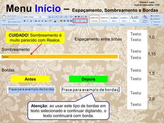 Silvana S. Lopes
Profª de Informática - ETEC

Menu Início – Espaçamento, Sombreamento e Bordas
CUIDADO! Sombreamento é
muito parecido com Realce.

Espaçamento entre linhas

1,0

Sombreamento
1,15

Bordas

1,5
Antes

Depois

2,0
Atenção: ao usar este tipo de bordas em
texto selecionado e continuar digitando, o
texto continuará com borda.

 