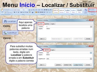 Silvana S. Lopes
Profª de Informática - ETEC

Menu Início – Localizar / Substituir

Ctrl+L

Aqui apenas
localiza uma
palavra

Ctrl+U
Para substitui muitas
palavras erradas num
texto, digite em
Localizar a palavra
errada e em Substituir
digite a palavra correta

 