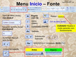 Menu Início – Fonte
Tipo de letra (fonte),
Ctrl+Shift+F

Negrito
(Ctrl +N)
Itálico
(Ctrl+i)

Tamanho de letra (fonte)
Ctrl+Shift+P

Realce :
Cor de letra (fonte)
CUIDADO! Realce é
muito parecido com
Sombremento.

Sublinhado (Ctrl+S)
Tachado

Aumentar/ Reduzir
letra (fonte)

Sobrescrito/
Subscrito

Silvana S. Lopes
Profª de Informática - ETEC

22

22

MAIÚSCULA / minúscula (Shift+ F3 )

Limpar formatação

Antes

Depois

 