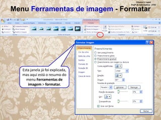 Silvana S. Lopes
Profª de Informática - ETEC

Menu Ferramentas de imagem - Formatar

Esta janela já foi explicada,
mas aqui está o resumo do
menu Ferramentas de
imagem > formatar.

 