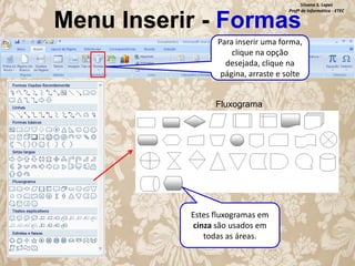 Silvana S. Lopes
Profª de Informática - ETEC

Menu Inserir - Formas

Para inserir uma forma,
clique na opção
desejada, clique na
página, arraste e solte
Fluxograma

Estes fluxogramas em
cinza são usados em
todas as áreas.

 