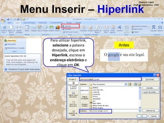 Silvana S. Lopes
Profª de Informática - ETEC

Menu Inserir – Hiperlink
Para utilizar hiperlink,
selecione a palavra
desejada, clique em
Hiperlink, escreva o
endereço eletrônico e
clique em OK.

Antes

 