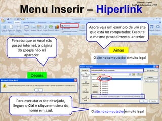Silvana S. Lopes
Profª de Informática - ETEC

Menu Inserir – Hiperlink
Perceba que se você não
possui internet, a página
do google não irá
aparecer.

Depois

Para executar o site desejado,
Segure o Ctrl e clique em cima do
nome em azul.

Agora veja um exemplo de um site
que está no computador. Execute
o mesmo procedimento anterior

Antes

 