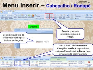 Silvana S. Lopes
Profª de Informática - ETEC

Menu Inserir – Cabeçalho / Rodapé

Depois

Dê dois cliques fora da
área do cabeçalho para
finalizar o cabeçalho.

Execute o mesmo
procedimento com o
rodapé.

Veja o menu Ferramentas de
Cabeçalho e rodapé. Alguns itens
estão no Menu Inserir. A Data e Hora
será explicada posteriormente

 