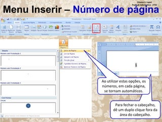Silvana S. Lopes
Profª de Informática - ETEC

Menu Inserir – Número de página

Ao utilizar estas opções, os
números, em cada página,
se tornam automáticos.
Para fechar o cabeçalho,
dê um duplo clique fora da
área do cabeçalho.

 