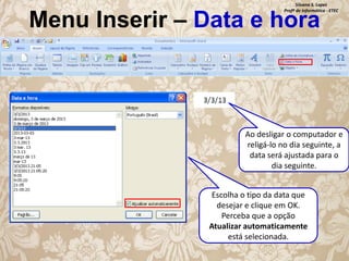 Silvana S. Lopes
Profª de Informática - ETEC

Menu Inserir – Data e hora

Ao desligar o computador e
religá-lo no dia seguinte, a
data será ajustada para o
dia seguinte.
Escolha o tipo da data que
desejar e clique em OK.
Perceba que a opção
Atualizar automaticamente
está selecionada.

 