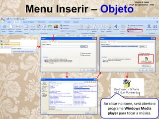 Silvana S. Lopes
Profª de Informática - ETEC

Menu Inserir – Objeto

Ao clicar no ícone, será aberto o
programa Windows Media
player para tocar a música.

 