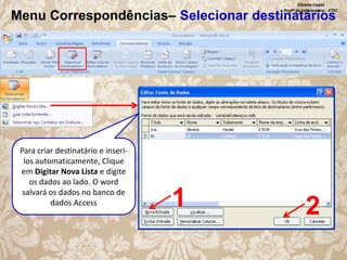 Silvana Lopes
Profª de Informática - ETEC

Menu Correspondências– Selecionar destinatários

Para criar destinatário e inserilos automaticamente, Clique
em Digitar Nova Lista e digite
os dados ao lado. O word
salvará os dados no banco de
dados Access

1

2

 