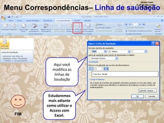 Silvana Lopes
Profª de Informática –
ETEC São Paulo

Menu Correspondências– Linha de saudação

Aqui você
modifica as
linhas de
Saudação

FIM

Estudaremos
mais adiante
como utilizar o
Access com
Excel.

 