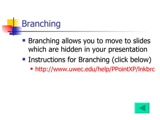 Branching Branching allows you to move to slides which are hidden in your presentation Instructions for Branching (click below) http://www.uwec.edu/help/PPointXP/lnkbrch.htm#branching 