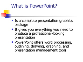 What is PowerPoint? Is a complete presentation graphics package It gives you everything you need to produce a professional-looking presentation PowerPoint offers word processing, outlining, drawing, graphing, and presentation management tools 
