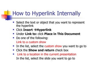 How to Hyperlink Internally Select the text or object that you want to represent the hyperlink Click  Insert   Hyperlink  Under  Link to:  click  Place in This Document Do one of the following:  Link to a custom show In the list, select the  custom show  you want to go to  Click the  Show and return  check box  Link to a location in the current presentation In the list, select the slide you want to go to 