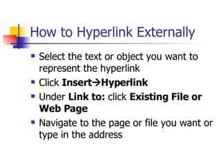 How to Hyperlink Externally Select the text or object you want to represent the hyperlink Click  Insert  Hyperlink  Under  Link to:  click  Existing File or Web Page   Navigate to the page or file you want or type in the address  